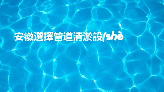 安徽選擇管道清淤設(shè)備管道清淤新技術(shù)助力環(huán)保事業(yè)！